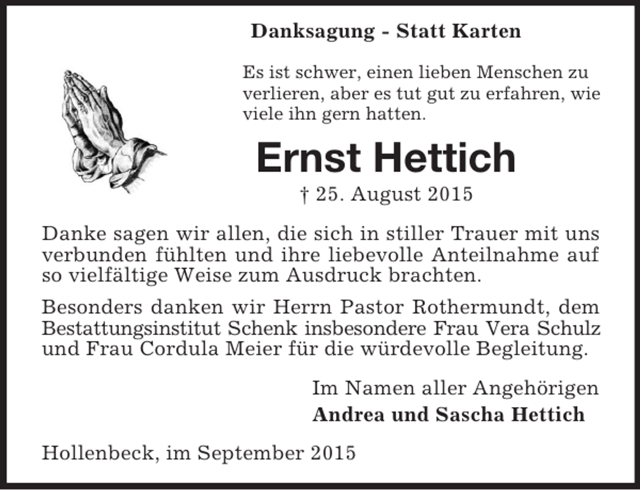 <p>Danksagung - Statt Karten<br />Es ist schwer, einen lieben Menschen zu<br />verlieren, aber es tut gut zu erfahren, wie<br />viele ihn gern hatten.<br />Ernst Hettich<br />† 25. August 2015<br />Danke sagen wir allen, die sich in stiller Trauer mit uns verbunden fühlten und ihre liebevolle Anteilnahme auf so vielfältige Weise zum Ausdruck brachten.<br />Besonders danken wir Herrn Pastor Rothermundt, dem Bestattungsinstitut Schenk insbesondere Frau Vera Schulz<br />und Frau Cordula Meier für die würdevolle Begleitung.<br />Im Namen aller Angehörigen<br />Andrea und Sascha Hettich<br />Hollenbeck, im September 2015</p>
