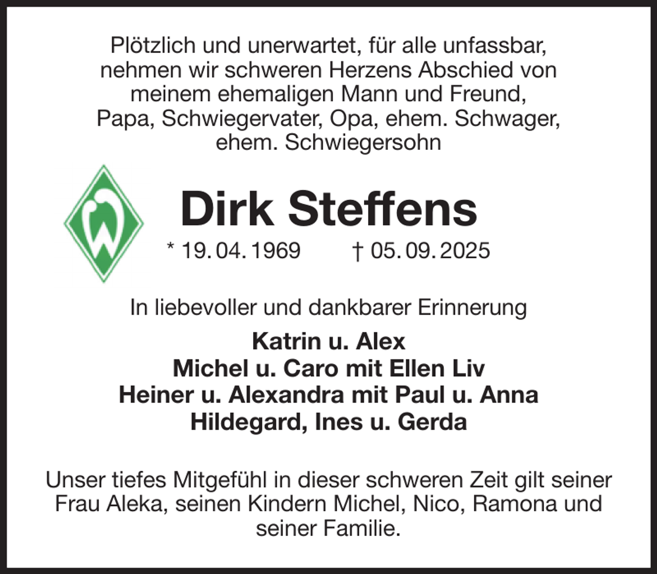 <p>Plötzlich und unerwartet, für alle unfassbar,<br />nehmen wir schweren Herzens Abschied von<br />meinem ehemaligen Mann und Freund,<br />Papa, Schwiegervater, Opa, ehem. Schwager,<br />ehem. Schwiegersohn<br />Dirk Steffens<br />* 19. 04. 1969 † 05. 09. 2025<br />In liebevoller und dankbarer Erinnerung<br />Katrin u. Alex<br />Michel u. Caro mit Ellen Liv<br />Heiner u. Alexandra mit Paul u. Anna<br />Hildegard, Ines u. Gerda<br />Unser tiefes Mitgefühl in dieser schweren Zeit gilt seiner Frau Aleka, seinen Kindern Michel, Nico, Ramona und seiner Familie.</p>