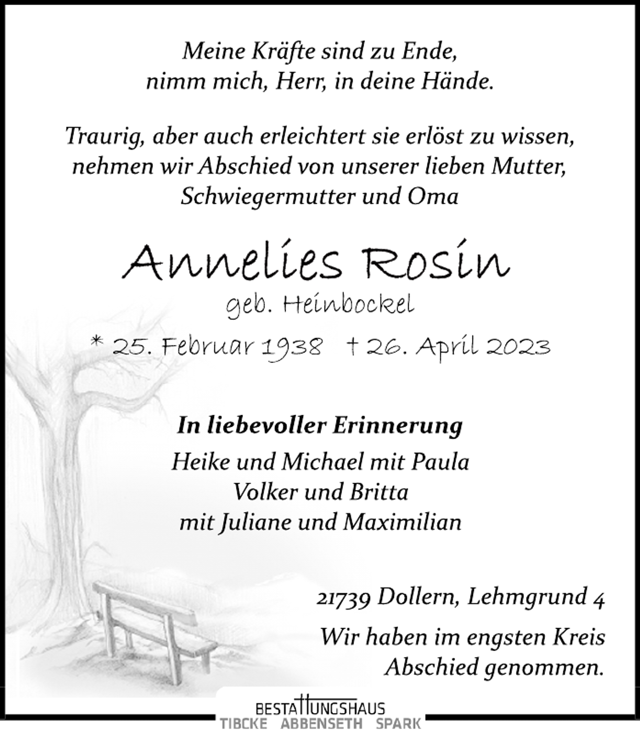 <p>Meine Kräfte sind zu Ende,<br />nimm mich, Herr, in deine Hände.<br />Traurig, aber auch erleichtert sie erlöst zu wissen,<br />nehmen wir Abschied von unserer lieben Mutter,<br />Schwiegermutter und Oma<br />Annelies Rosin<br />geb. Heinbockel<br />* 25. Februar 1938 + 26. April 2023</p><p>In liebevoller Erinnerung<br />Heike und Michael mit Paula<br />Volker und Britta<br />mit Juliane und Maximilian<br />21739 Dollern, Lehmgrund 4<br />Wir haben im engsten Kreis<br />Abschied genommen.</p>