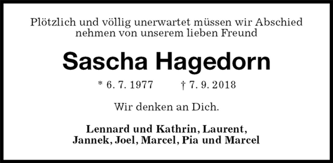<p>Plötzlich und völlig unerwartet müssen wir Abschied nehmen von unserem lieben Freund<br />Sascha Hagedorn<br />* 6. 7. 1977 † 7. 9. 2018<br />Wir denken an Dich.<br />Lennard und Kathrin, Laurent,<br />Jannek, Joel, Marcel, Pia und Marcel</p>