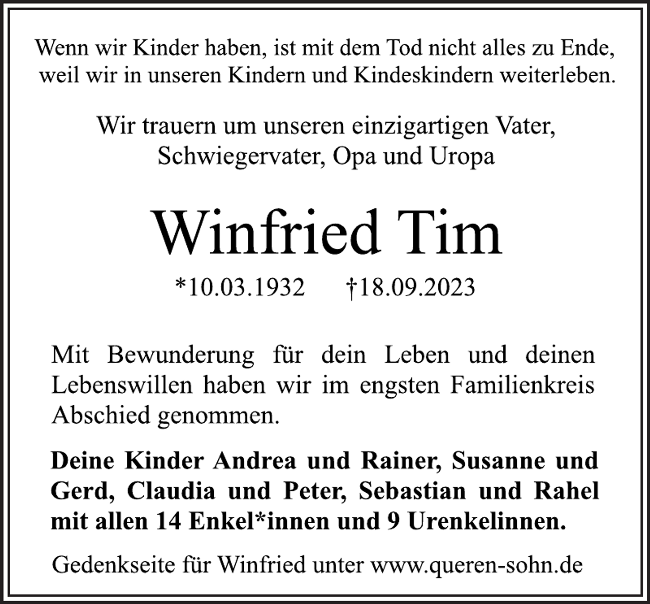 <p>Wenn wir Kinder haben, ist mit dem Tod nicht alles zu Ende,<br />weil wir in unseren Kindern und Kindeskindern weiterleben.<br />Wir trauern um unseren einzigartigen Vater,<br />Schwiegervater, Opa und Uropa<br />Winfried Tim<br />*10.03.1932 †18.09.2023<br />Mit Bewunderung für dein Leben und deinen<br />Lebenswillen haben wir im engsten Familienkreis<br />Abschied genommen.<br />Deine Kinder Andrea und Rainer, Susanne und<br />Gerd, Claudia und Peter, Sebastian und Rahel<br />mit allen 14 Enkel*innen und 9 Urenkelinnen.<br />Gedenkseite für Winfried unter www.queren-sohn.de</p>