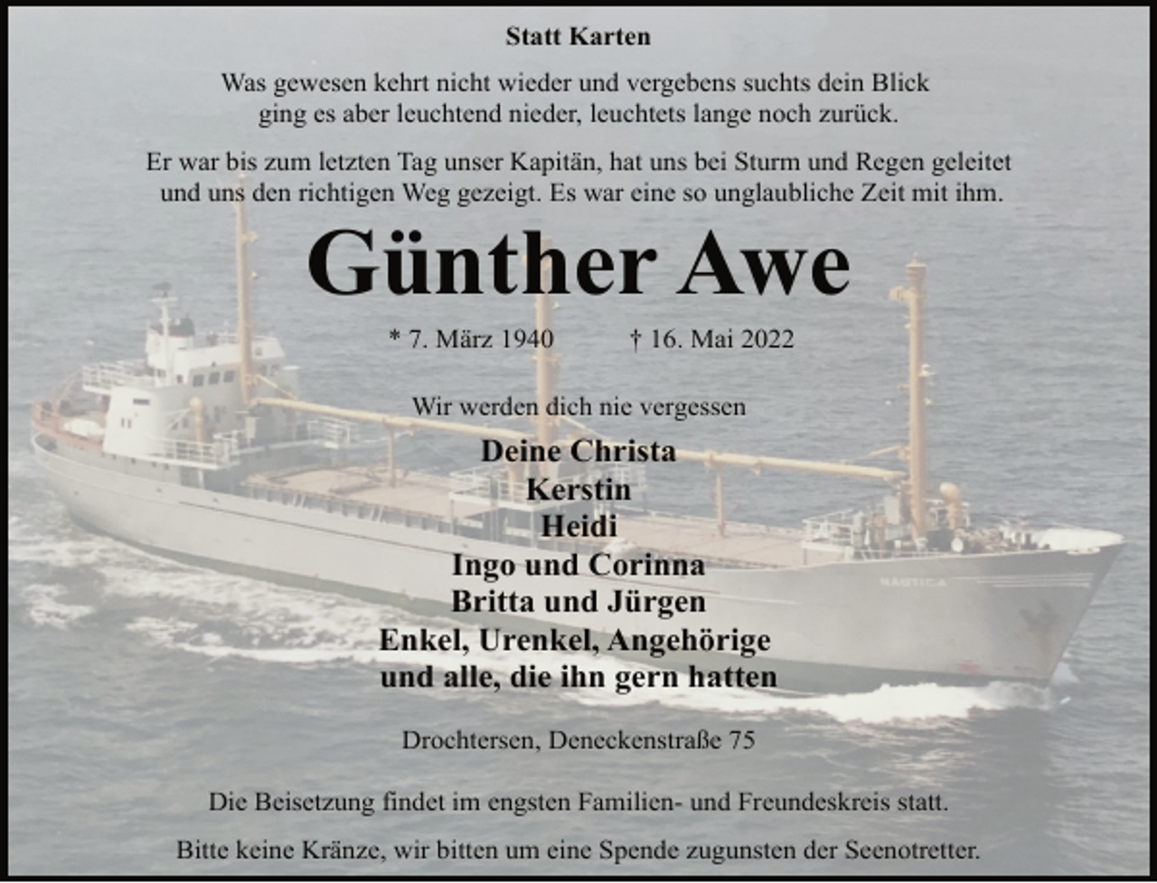 <p>Statt Karten<br />Was gewesen kehrt nicht wieder und vergebens suchts dein Blick<br />ging es aber leuchtend nieder, leuchtets lange noch zurück.<br />Er war bis zum letzten Tag unser Kapitän, hat uns bei Sturm und Regen geleitet<br />und uns den richtigen Weg gezeigt. Es war eine so unglaubliche Zeit mit ihm.<br />Günther Awe<br />* 7. März 1940 † 16. Mai 2022<br />Wir werden dich nie vergessen<br />Deine Christa<br />Kerstin<br />Heidi<br />Ingo und Corinna<br />Britta und Jürgen<br />Enkel, Urenkel, Angehörige<br />und alle, die ihn gern hatten<br />Drochtersen, Deneckenstraße 75<br />Die Beisetzung findet im engsten Familien- und Freundeskreis statt.<br />Bitte keine Kränze, wir bitten um eine Spende zugunsten der Seenotretter.</p>