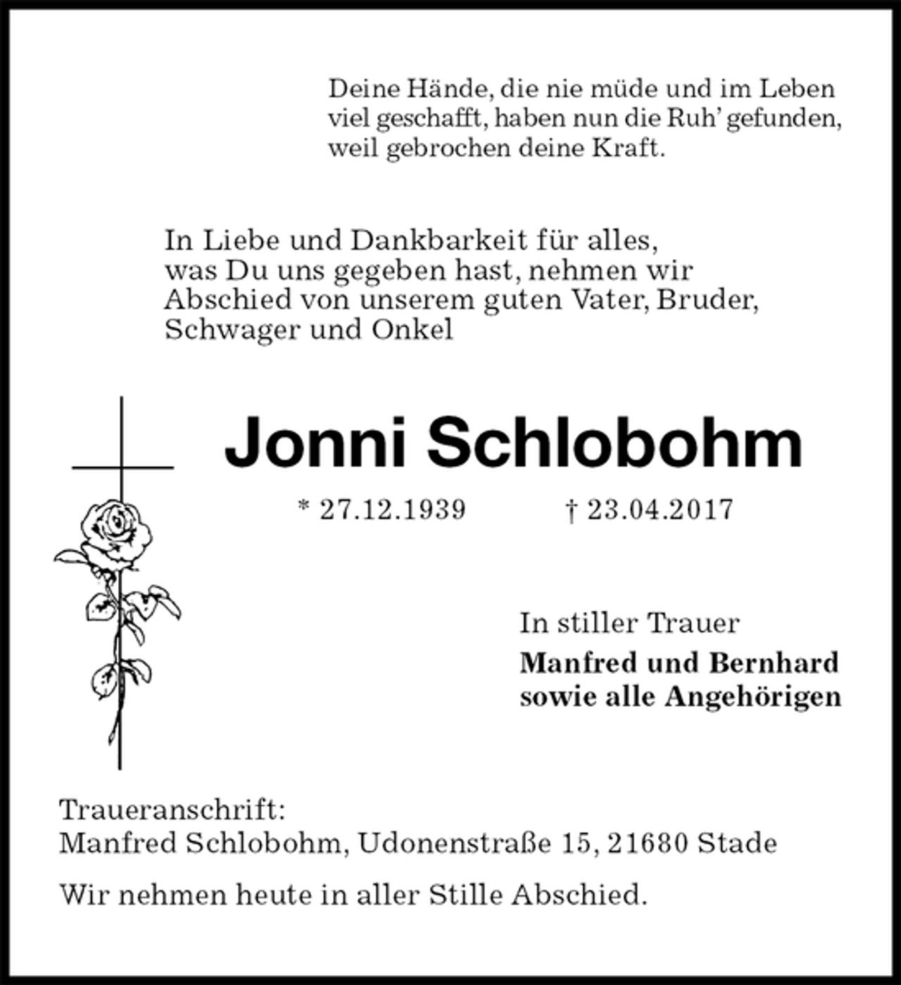 <p>Deine Hände, die nie müde und im Leben<br />viel geschafft, haben nun die Ruh’ gefunden,<br />weil gebrochen deine Kraft.<br />In Liebe und Dankbarkeit für alles,<br />was Du uns gegeben hast, nehmen wir<br />Abschied von unserem guten Vater, Bruder,<br />Schwager und Onkel<br />Jonni Schlobohm<br />* 27.12.1939 † 23.04.2017<br />In stiller Trauer<br />Manfred und Bernhard<br />sowie alle Angehörigen<br />Traueranschrift:<br />Manfred Schlobohm, Udonenstraße 15, 21680 Stade<br />Wir nehmen heute in aller Stille Abschied.</p>