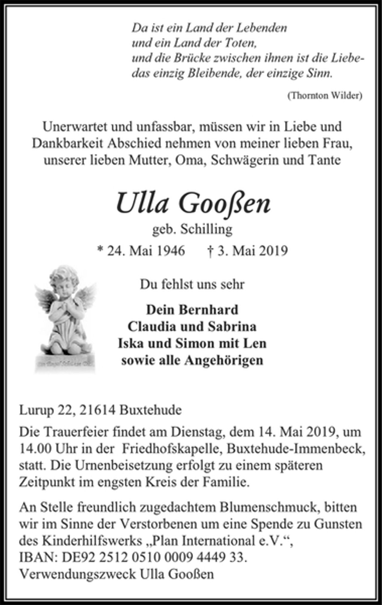 <p>Da ist ein Land der Lebenden<br />und ein Land der Toten,<br />und die Brücke zwischen ihnen ist die Liebedas<br />einzig Bleibende, der einzige Sinn.<br />(Thornton Wilder)<br />Unerwartet und unfassbar, müssen wir in Liebe und<br />Dankbarkeit Abschied nehmen von meiner lieben Frau,<br />unserer lieben Mutter, Oma, Schwägerin und Tante<br />Ulla Gooßen<br />geb. Schilling<br />* 24. Mai 1946 † 3. Mai 2019<br />Du fehlst uns sehr<br />Dein Bernhard<br />Claudia und Sabrina<br />Iska und Simon mit Len<br />sowie alle Angehörigen<br />Lurup 22, 21614 Buxtehude<br />Die Trauerfeier findet am Dienstag, dem 14. Mai 2019, um<br />14.00 Uhr in der Friedhofskapelle, Buxtehude-Immenbeck,<br />statt. Die Urnenbeisetzung erfolgt zu einem späteren<br />Zeitpunkt im engsten Kreis der Familie.<br />An Stelle freundlich zugedachtem Blumenschmuck, bitten<br />wir im Sinne der Verstorbenen um eine Spende zu Gunsten<br />des Kinderhilfswerks „Plan International e.V.“,<br />IBAN: DE92 2512 0510 0009 4449 33.<br />Verwendungszweck Ulla Gooßen</p>