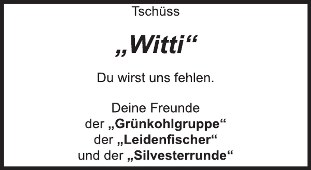 <p>Tschüss<br />„Witti“<br />Du wirst uns fehlen.<br />Deine Freunde<br />der „Grünkohlgruppe“<br />der „Leidenfischer“<br />und der „Silvesterrunde“</p>