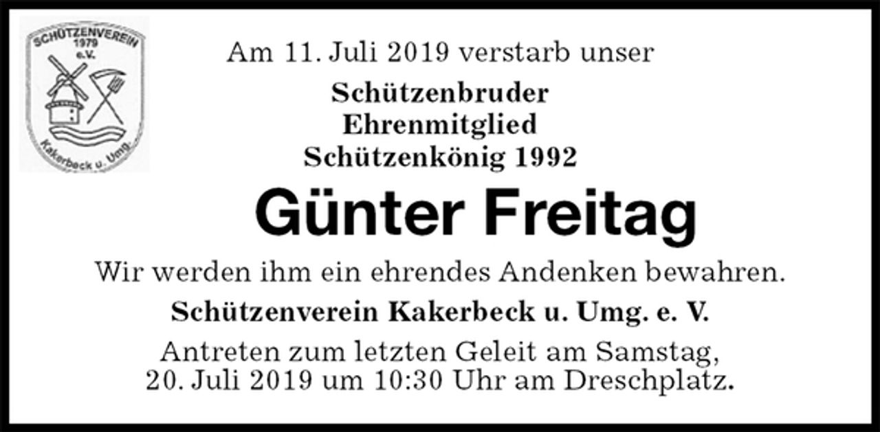 <p>Am 11. Juli 2019 verstarb unser<br />Schützenbruder<br />Ehrenmitglied<br />Schützenkönig 1992<br />Günter Freitag<br />Wir werden ihm ein ehrendes Andenken bewahren.<br />Schützenverein Kakerbeck u. Umg. e. V.<br />Antreten zum letzten Geleit am Samstag,<br />20. Juli 2019 um 10:30 Uhr am Dreschplatz.</p>