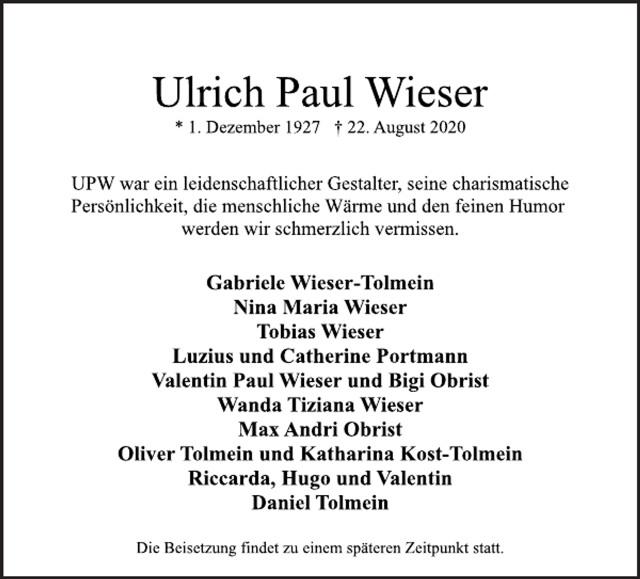 <p>Ulrich Paul Wieser<br />* 1. Dezember 1927 † 22. August 2020<br />UPW war ein leidenschaftlicher Gestalter, seine charismatische<br />Persönlichkeit, die menschliche Wärme und den feinen Humor<br />werden wir schmerzlich vermissen.<br />Gabriele Wieser-Tolmein<br />Nina Maria Wieser<br />Tobias Wieser<br />Luzius und Catherine Portmann<br />Valentin Paul Wieser und Bigi Obrist<br />Wanda Tiziana Wieser<br />Max Andri Obrist<br />Oliver Tolmein und Katharina Kost-Tolmein<br />Riccarda, Hugo und Valentin<br />Daniel Tolmein<br />Die Beisetzung findet zu einem späteren Zeitpunkt statt.</p>