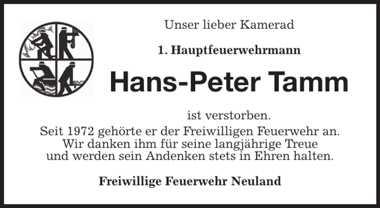 <p>Unser lieber Kamerad</p>
<p>1. Hauptfeuerwehrmann<br />Hans-Peter Tamm<br />ist verstorben.<br />Seit 1972 gehörte er der Freiwilligen Feuerwehr an.<br />Wir danken ihm für seine langjährige Treue<br />und werden sein Andenken stets in Ehren halten.<br />Freiwillige Feuerwehr Neuland</p>