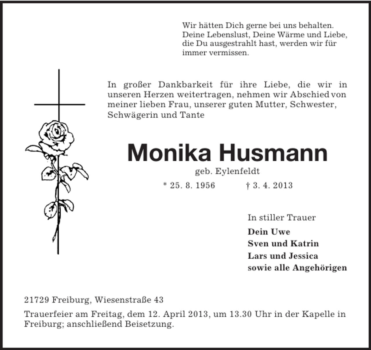 <p>Wir hätten Dich gerne bei uns behalten.<br />Deine Lebenslust, Deine Wärme und Liebe,<br />die Du ausgestrahlt hast, werden wir für<br />immer vermissen.</p><p>In großer Dankbarkeit für ihre Liebe, die wir in<br />unseren Herzen weitertragen, nehmen wir Abschied von<br />meiner lieben Frau, unserer guten Mutter, Schwester,<br />Schwägerin und Tante</p><p>Monika Husmann<br />geb. Eylenfeldt<br />* 25. 8. 1956</p><p>† 3. 4. 2013</p><p>In stiller Trauer<br />Dein Uwe<br />Sven und Katrin<br />Lars und Jessica<br />sowie alle Angehörigen</p><p>21729 Freiburg, Wiesenstraße 43<br />Trauerfeier am Freitag, dem 12. April 2013, um 13.30 Uhr in der Kapelle in<br />Freiburg; anschließend Beisetzung.</p>