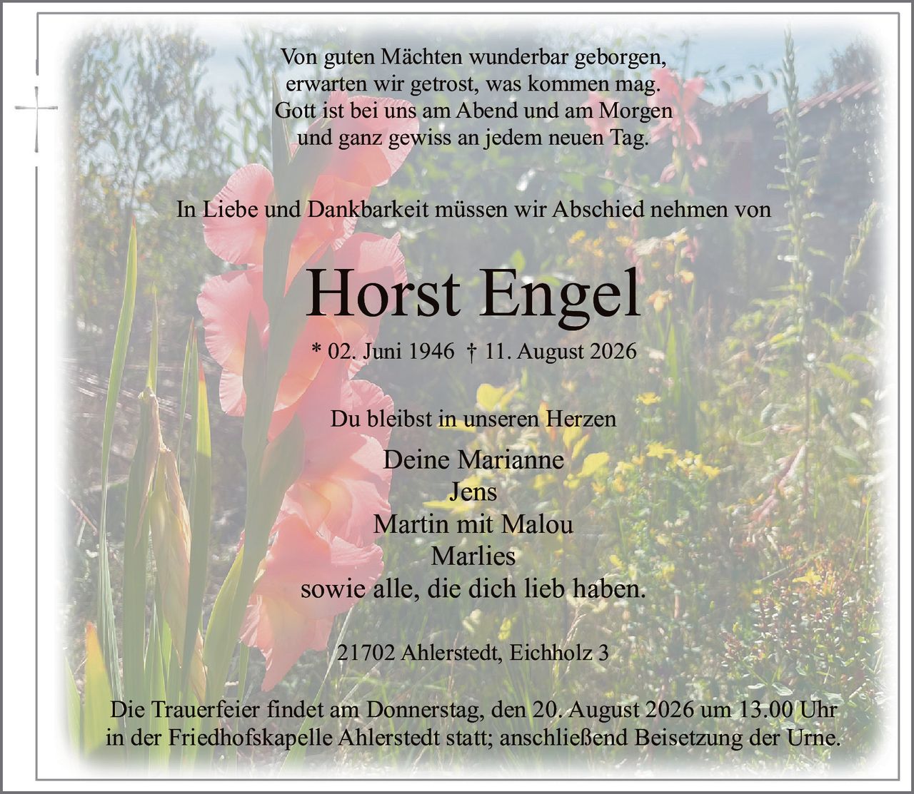 <p>In Liebe und Dankbarkeit müssen wir Abschied nehmen von</p>
<p><strong>Horst Engel</strong></p>
<p>* 02. Juni 1946 † 11. August 2026</p>
<p>Du bleibst in unseren Herzen</p>
<p>Deine Marianne<br>
Jens<br>
Martin mit Malou<br>
Marlies<br>
sowie alle, die dich lieb haben.</p>
<p>21702 Ahlerstedt, Eichholz 3</p>
<p>Die Trauerfeier findet am Donnerstag, den 20. August 2026 um 13.00 Uhr<br>
in der Friedhofskapelle Ahlerstedt statt; anschließend Beisetzung der Urne.</p>
<p><i>Von guten Mächten wunderbar geborgen,<br>
erwarten wir getrost, was kommen mag.<br>
Gott ist bei uns am Abend und am Morgen<br>
und ganz gewiss an jedem neuen Tag.</i></p>