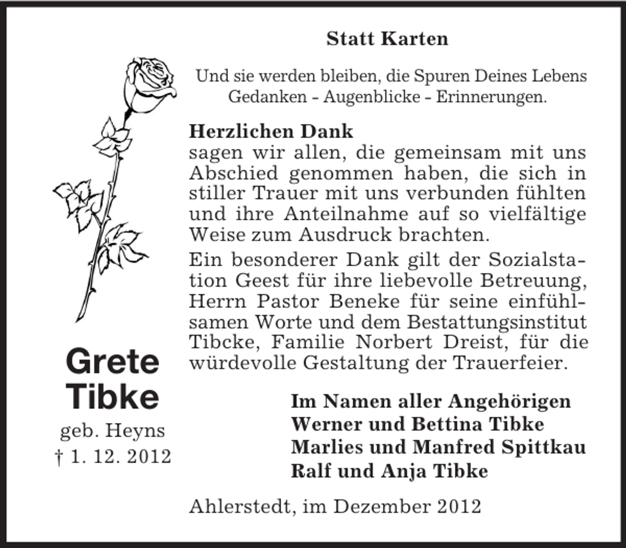 <p>Statt Karten<br />Und sie werden bleiben, die Spuren Deines Lebens<br />Gedanken - Augenblicke - Erinnerungen.</p><p>Grete<br />Tibke<br />geb. Heyns<br />† 1. 12. 2012</p><p>Herzlichen Dank<br />sagen wir allen, die gemeinsam mit uns<br />Abschied genommen haben, die sich in<br />stiller Trauer mit uns verbunden fühlten<br />und ihre Anteilnahme auf so vielfältige<br />Weise zum Ausdruck brachten.<br />Ein besonderer Dank gilt der Sozialstation Geest für ihre liebevolle Betreuung,<br />Herrn Pastor Beneke für seine einfühlsamen Worte und dem Bestattungsinstitut<br />Tibcke, Familie Norbert Dreist, für die<br />würdevolle Gestaltung der Trauerfeier.<br />Im Namen aller Angehörigen<br />Werner und Bettina Tibke<br />Marlies und Manfred Spittkau<br />Ralf und Anja Tibke<br />Ahlerstedt, im Dezember 2012</p>