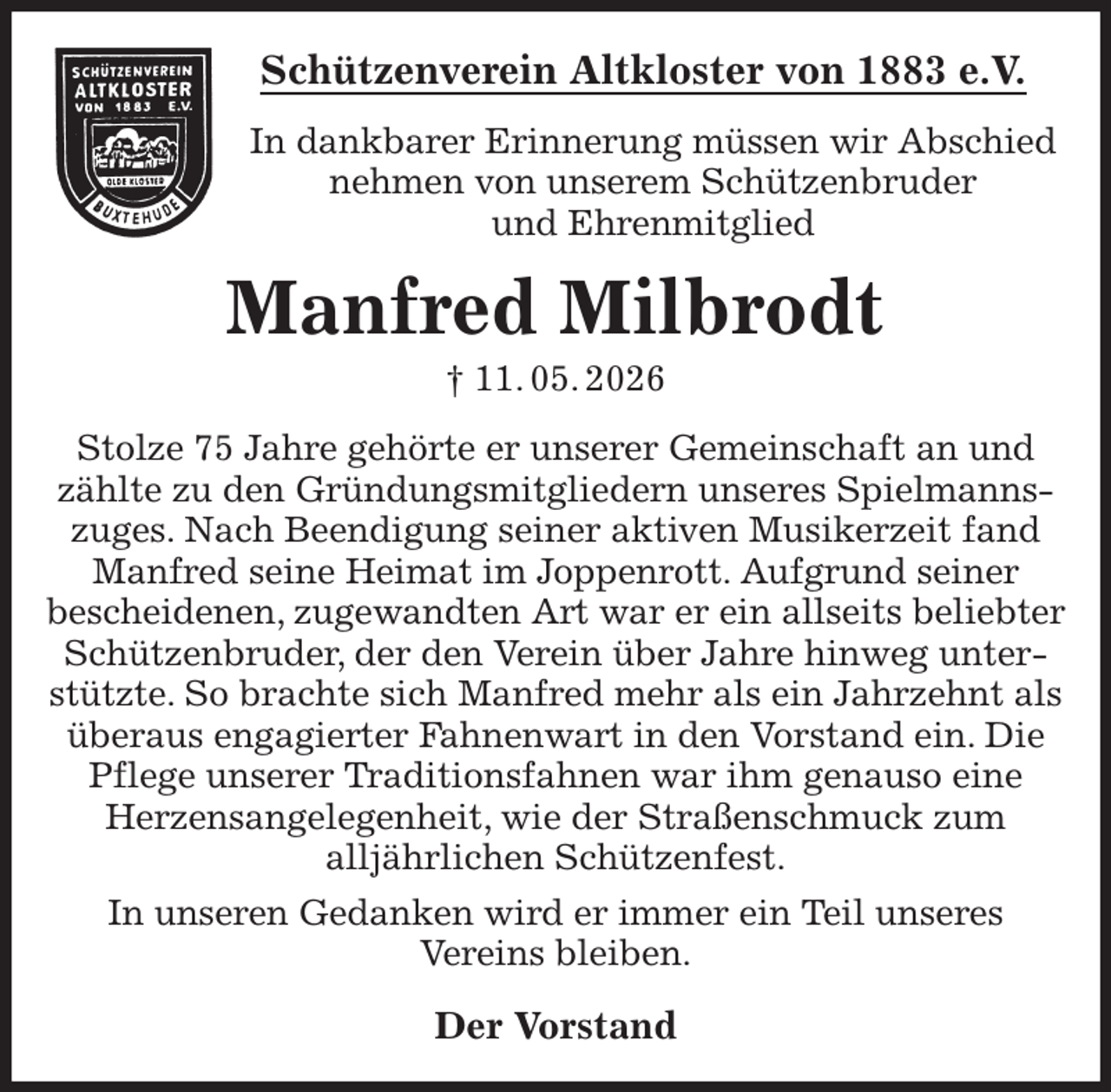 <p>Schützenverein Altkloster von 1883 e.V.<br />In dankbarer Erinnerung müssen wir Abschied nehmen von unserem Schützenbruder<br />und Ehrenmitglied<br />Manfred Milbrodt<br />† 11. 05. 2026<br />Der Vorstand<br />Stolze 75 Jahre gehörte er unserer Gemeinschaft an und zählte zu den Gründungsmitgliedern unseres Spielmannszuges. Nach Beendigung seiner aktiven Musikerzeit fand Manfred seine Heimat im Joppenrott. Aufgrund seiner<br />bescheidenen, zugewandten Art war er ein allseits beliebter Schützenbruder, der den Verein über Jahre hinweg unterstützte. So brachte sich Manfred mehr als ein Jahrzehnt als überaus engagierter Fahnenwart in den Vorstand ein. Die Pflege unserer Traditionsfahnen war ihm genauso eine<br />Herzensangelegenheit, wie der Straßenschmuck zum<br />alljährlichen Schützenfest.<br />In unseren Gedanken wird er immer ein Teil unseres<br />Vereins bleiben.</p>
