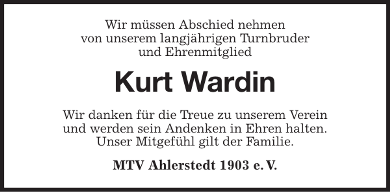<p>Wir müssen Abschied nehmen<br />von unserem langjährigen Turnbruder<br />und Ehrenmitglied<br />Kurt Wardin<br />Wir danken für die Treue zu unserem Verein<br />und werden sein Andenken in Ehren halten.<br />Unser Mitgefühl gilt der Familie.<br />MTV Ahlerstedt 1903 e. V.</p>