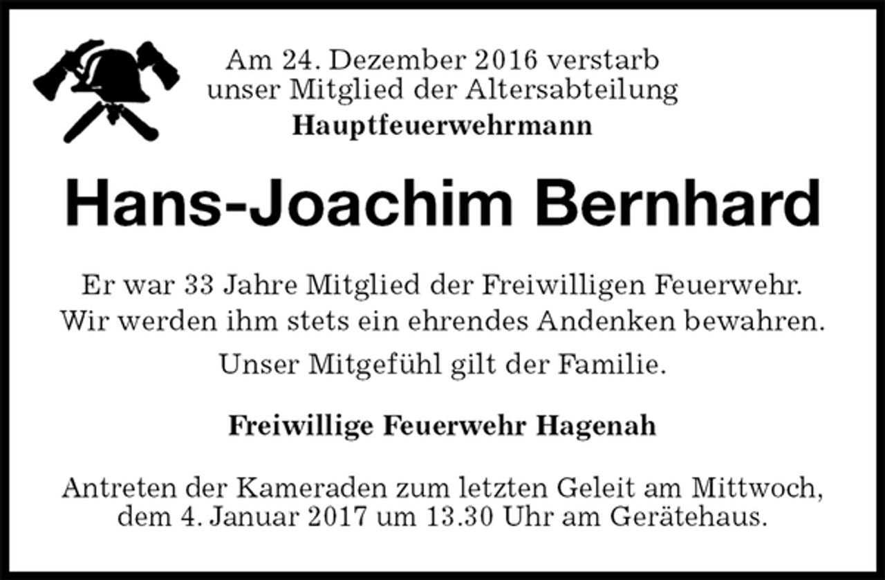 <p>Am 24. Dezember 2016 verstarb<br />unser Mitglied der Altersabteilung<br />Hauptfeuerwehrmann<br />Antreten der Kameraden zum letzten Geleit am Mittwoch,<br />dem 4. Januar 2017 um 13.30 Uhr am Gerätehaus.<br />Hans-Joachim Bernhard<br />Freiwillige Feuerwehr Hagenah<br />Er war 33 Jahre Mitglied der Freiwilligen Feuerwehr.<br />Wir werden ihm stets ein ehrendes Andenken bewahren.<br />Unser Mitgefühl gilt der Familie.</p>