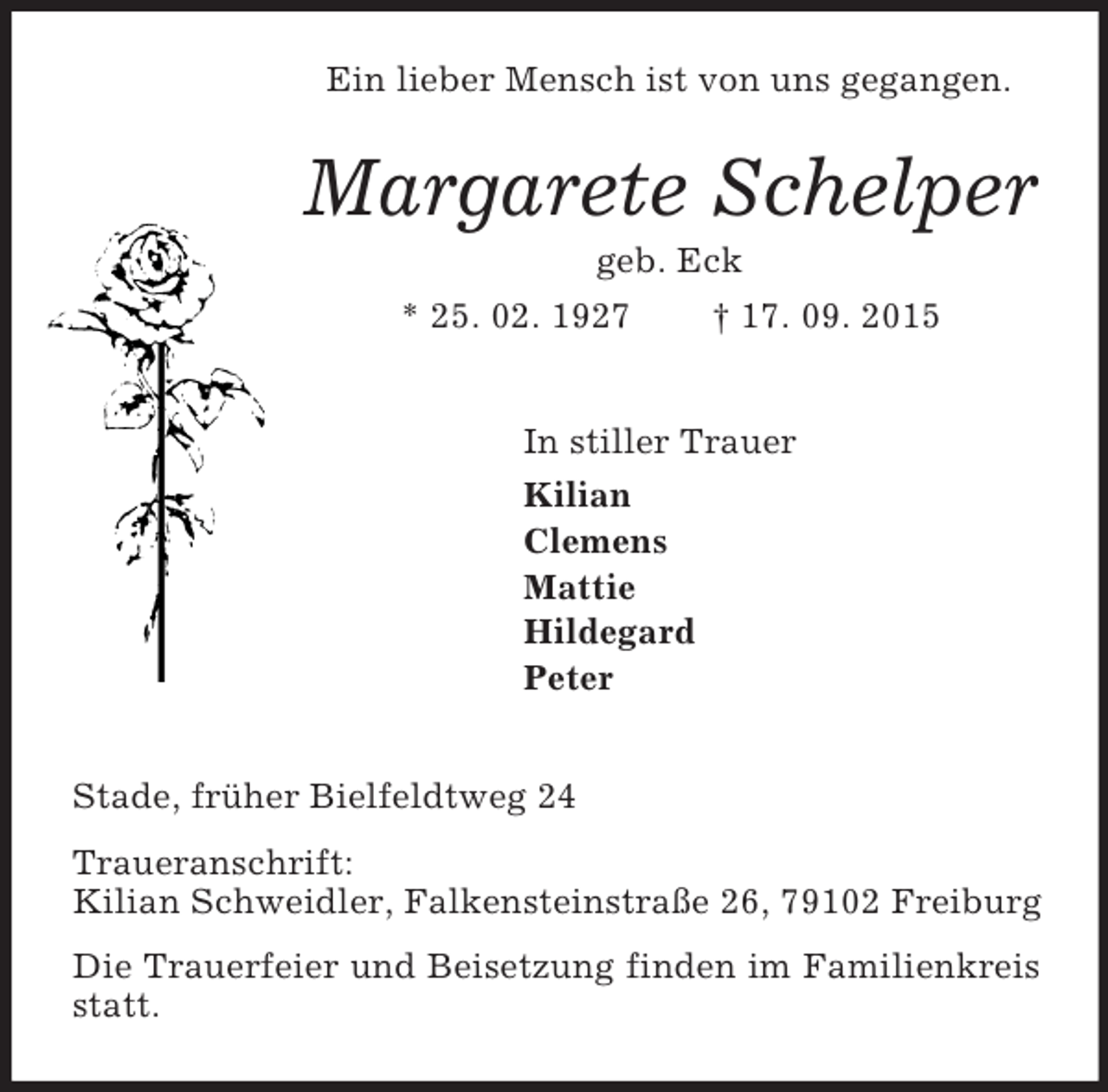 <p>Ein lieber Mensch ist von uns gegangen.<br />Margarete Schelper<br />geb. Eck<br />* 25. 02. 1927 † 17. 09. 2015<br />In stiller Trauer<br />Kilian<br />Clemens<br />Mattie<br />Hildegard<br />Peter<br />Stade, früher Bielfeldtweg 24<br />Traueranschrift:<br />Kilian Schweidler, Falkensteinstraße 26, 79102 Freiburg<br />Die Trauerfeier und Beisetzung finden im Familienkreis statt.</p>