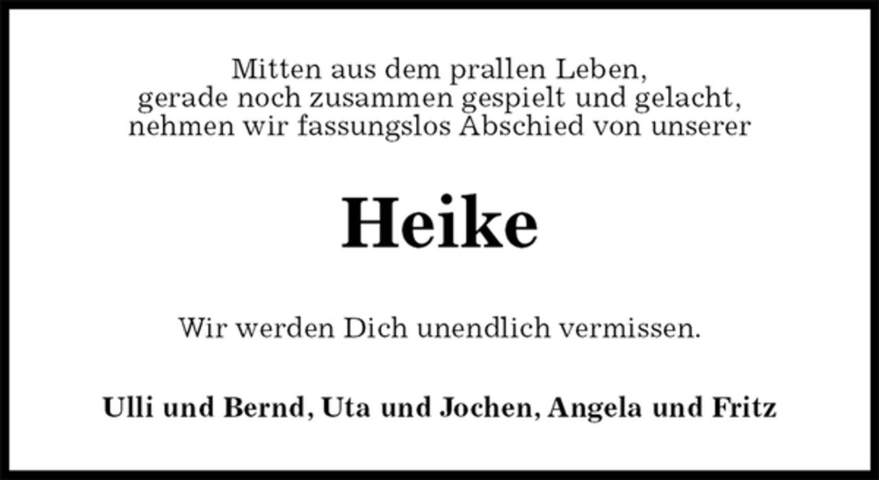 <p>Mitten aus dem prallen Leben,<br />gerade noch zusammen gespielt und gelacht,<br />nehmen wir fassungslos Abschied von unserer<br />Heike<br />Wir werden Dich unendlich vermissen.<br />Ulli und Bernd, Uta und Jochen, Angela und Fritz</p>