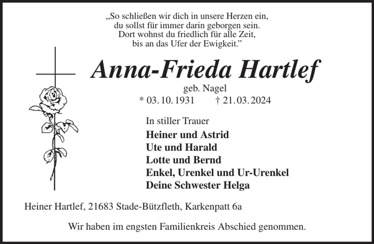 <p>„So schließen wir dich in unsere Herzen ein,<br />du sollst für immer darin geborgen sein.<br />Dort wohnst du friedlich für alle Zeit,<br />bis an das Ufer der Ewigkeit.”<br />Anna-Frieda Hartlef<br />geb. Nagel<br />* 03. 10. 1931 † 21. 03. 2024<br />In stiller Trauer<br />Heiner und Astrid<br />Ute und Harald<br />Lotte und Bernd<br />Enkel, Urenkel und Ur-Urenkel<br />Deine Schwester Helga<br />Heiner Hartlef, 21683 Stade-Bützfleth, Karkenpatt 6a</p><p>Wir haben im engsten Familienkreis Abschied genommen.</p>