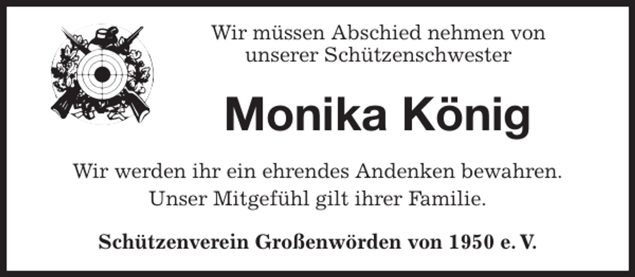 <p>Wir müssen Abschied nehmen von<br />unserer Schützenschwester<br />Monika König<br />Wir werden ihr ein ehrendes Andenken bewahren.<br />Unser Mitgefühl gilt ihrer Familie.<br />Schützenverein Großenwörden von 1950 e. V.</p>