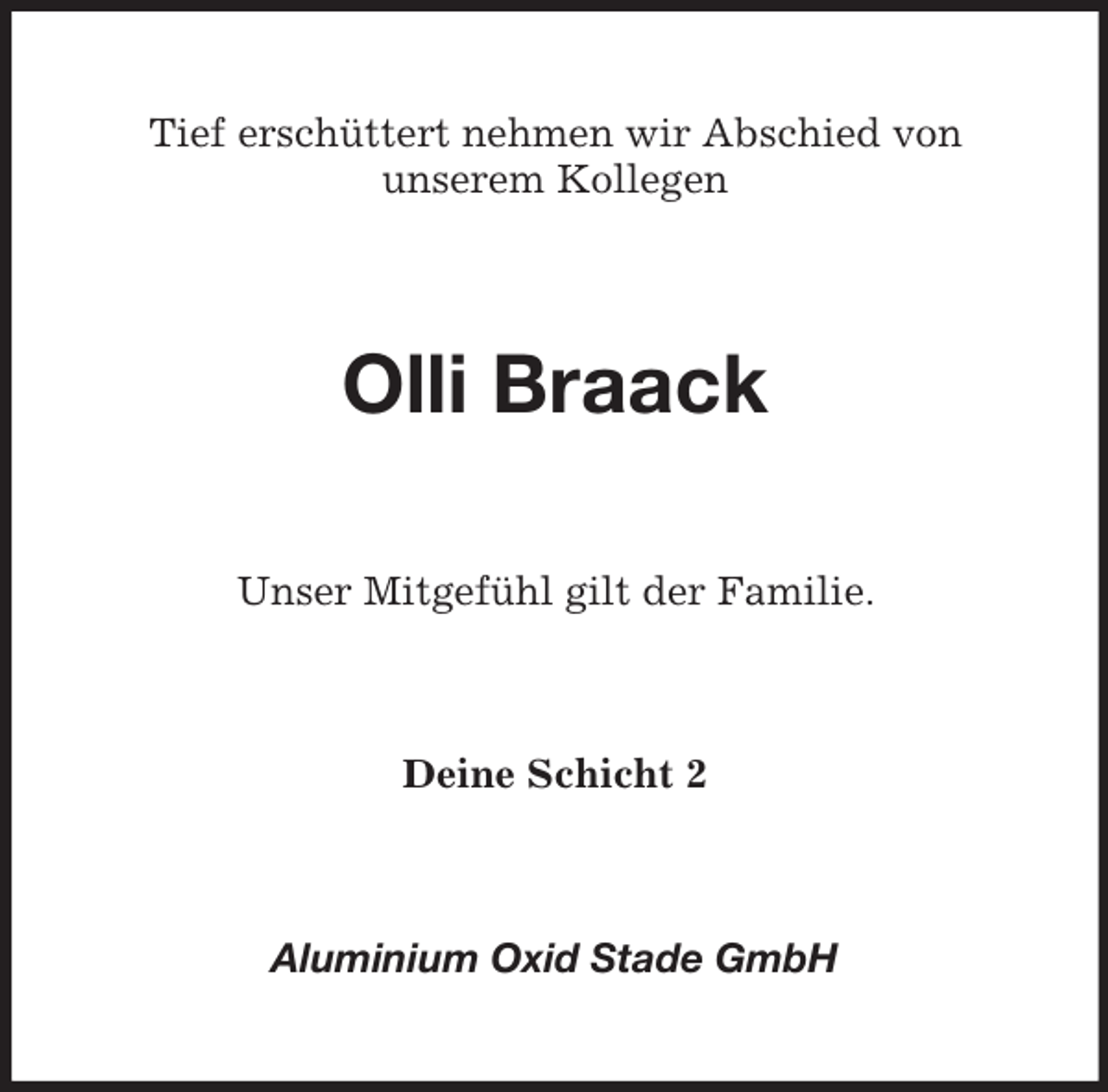 <p>Tief erschüttert nehmen wir Abschied von<br />unserem Kollegen<br />Olli Braack<br />Unser Mitgefühl gilt der Familie.<br />Deine Schicht 2<br />Aluminium Oxid Stade GmbH</p>