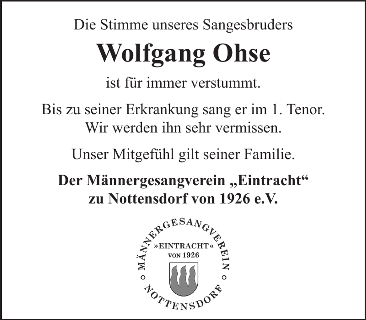<p>Die Stimme unseres Sangesbruders</p><p>Wolfgang Ohse<br />ist für immer verstummt.</p><p>Bis zu seiner Erkrankung sang er im 1. Tenor.<br />Wir werden ihn sehr vermissen.<br />Unser Mitgefühl gilt seiner Familie.<br />Der Männergesangverein „Eintracht“<br />zu Nottensdorf von 1926 e.V.</p>