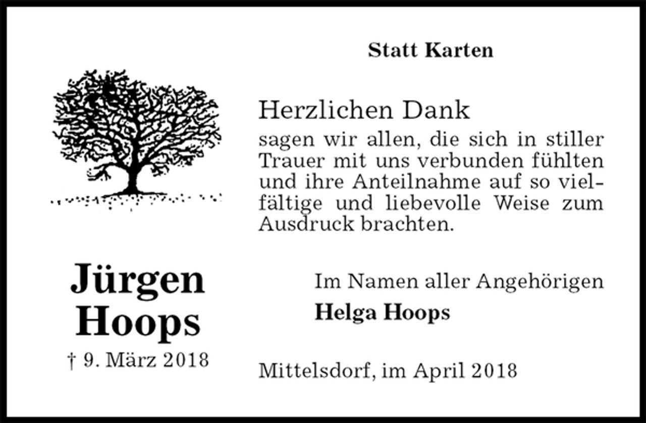 <p>Statt Karten<br />Herzlichen Dank<br />sagen wir allen, die sich in stiller Trauer mit uns verbunden fühlten und ihre Anteilnahme auf so vielfältige und liebevolle Weise zum Ausdruck brachten.<br />Im Namen aller Angehörigen<br />Helga Hoops<br />Mittelsdorf, im April 2018<br />Jürgen<br />Hoops<br />† 9. März 2018</p>