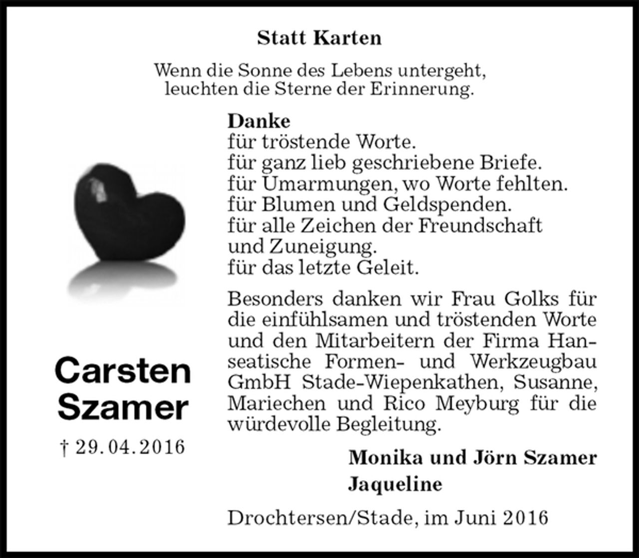 <p>Statt Karten<br />Wenn die Sonne des Lebens untergeht,<br />leuchten die Sterne der Erinnerung.<br />Danke<br />für tröstende Worte.<br />für ganz lieb geschriebene Briefe.<br />für Umarmungen, wo Worte fehlten.<br />für Blumen und Geldspenden.<br />für alle Zeichen der Freundschaft<br />und Zuneigung.<br />für das letzte Geleit.<br />Besonders danken wir Frau Golks für die einfühlsamen und tröstenden Worte und den Mitarbeitern der Firma Han-seatische Formen- und Werkzeugbau GmbH Stade-Wiepenkathen, Susanne, Mariechen und Rico Meyburg für die würdevolle Begleitung.<br />Monika und Jörn Szamer<br />Jaqueline<br />Drochtersen/Stade, im Juni 2016<br />Carsten<br />Szamer<br />† 29. 04. 2016</p>