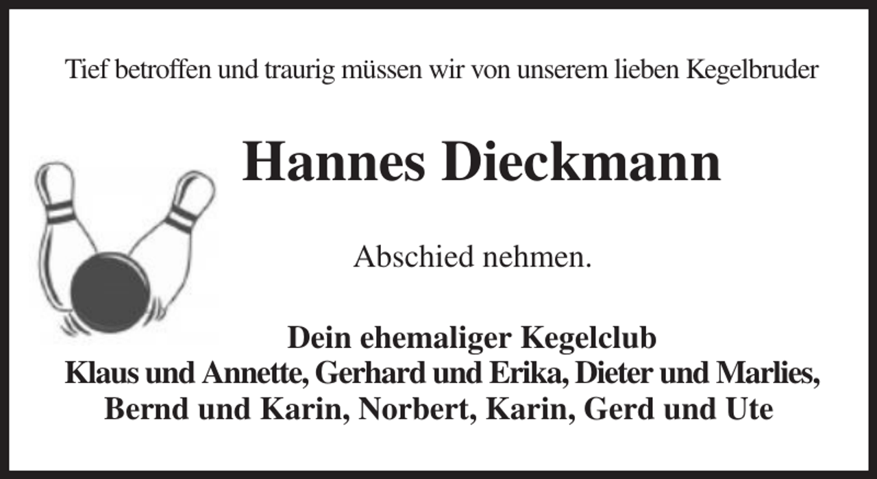 <p>Tief betroffen und traurig müssen wir von unserem lieben Kegelbruder<br />Hannes Dieckmann<br />Abschied nehmen.<br />Dein ehemaliger Kegelclub<br />Klaus und Annette, Gerhard und Erika, Dieter und Marlies,<br />Bernd und Karin, Norbert, Karin, Gerd und Ute</p>