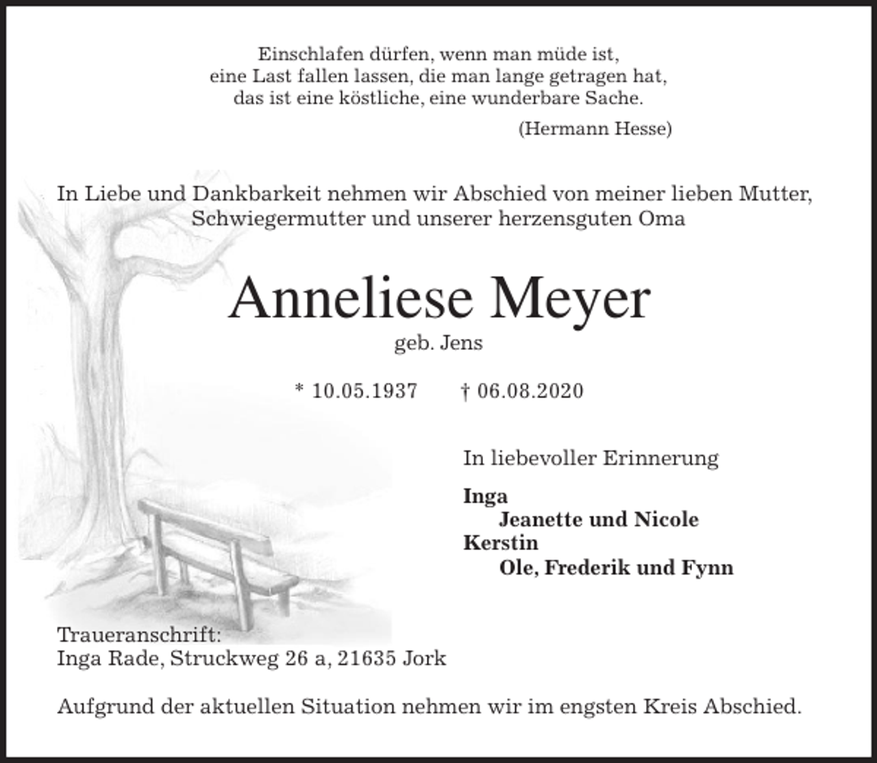 <p>Einschlafen dürfen, wenn man müde ist,<br />eine Last fallen lassen, die man lange getragen hat,<br />das ist eine köstliche, eine wunderbare Sache.<br />(Hermann Hesse)<br />In Liebe und Dankbarkeit nehmen wir Abschied von meiner lieben Mutter,<br />Schwiegermutter und unserer herzensguten Oma<br />Anneliese Meyer<br />geb. Jens</p>
<p>* 10.05.1937 † 06.08.2020<br />In liebevoller Erinnerung</p>
<p>Inga<br />Jeanette und Nicole<br />Kerstin<br />Ole, Frederik und Fynn<br />Traueranschrift:<br />Inga Rade, Struckweg 26 a, 21635 Jork</p>
<p>Aufgrund der aktuellen Situation nehmen wir im engsten Kreis Abschied.</p>