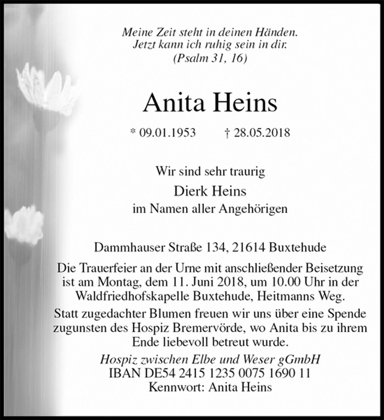 <p>Meine Zeit steht in deinen Händen.<br />Jetzt kann ich ruhig sein in dir.<br />(Psalm 31, 16)<br />Anita Heins<br />* 09.01.1953 † 28.05.2018<br />Wir sind sehr traurig<br />Dierk Heins<br />im Namen aller Angehörigen<br />Dammhauser Straße 134, 21614 Buxtehude<br />Die Trauerfeier an der Urne mit anschließender Beisetzung<br />ist am Montag, dem 11. Juni 2018, um 10.00 Uhr in der<br />Waldfriedhofskapelle Buxtehude, Heitmanns Weg.<br />Statt zugedachter Blumen freuen wir uns über eine Spende<br />zugunsten des Hospiz Bremervörde, wo Anita bis zu ihrem Ende liebevoll betreut wurde.<br />Hospiz zwischen Elbe und Weser gGmbH<br />IBAN DE54 2415 1235 0075 1690 11<br />Kennwort: Anita Heins</p>