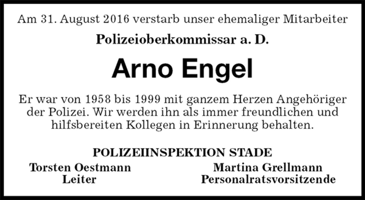 <p>Am 31. August 2016 verstarb unser ehemaliger Mitarbeiter<br />Polizeioberkommissar a. D.<br />Arno Engel<br />Er war von 1958 bis 1999 mit ganzem Herzen Angehöriger der Polizei. Wir werden ihn als immer freundlichen und hilfsbereiten Kollegen in Erinnerung behalten.<br />POLIZEIINSPEKTION STADE<br />Torsten Oestmann Martina Grellmann<br />Leiter Personalratsvorsitzende</p>