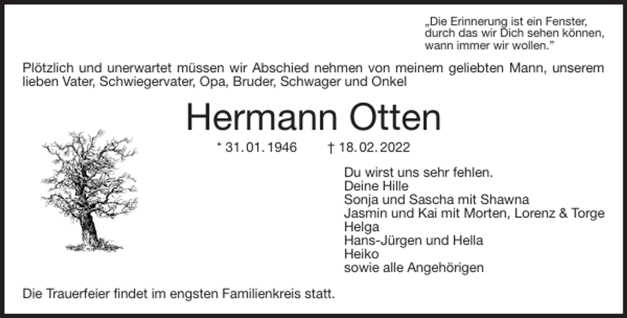 <p>„Die Erinnerung ist ein Fenster,<br />durch das wir Dich sehen können,<br />wann immer wir wollen.”<br />Plötzlich und unerwartet müssen wir Abschied nehmen von meinem geliebten Mann, unserem lieben Vater, Schwiegervater, Opa, Bruder, Schwager und Onkel<br />Hermann Otten<br />* 31. 01. 1946 † 18. 02. 2022<br />Du wirst uns sehr fehlen.<br />Deine Hille<br />Sonja und Sascha mit Shawna<br />Jasmin und Kai mit Morten, Lorenz &amp; Torge<br />Helga<br />Hans-Jürgen und Hella<br />Heiko<br />sowie alle Angehörigen<br />Die Trauerfeier findet im engsten Familienkreis statt.</p>
