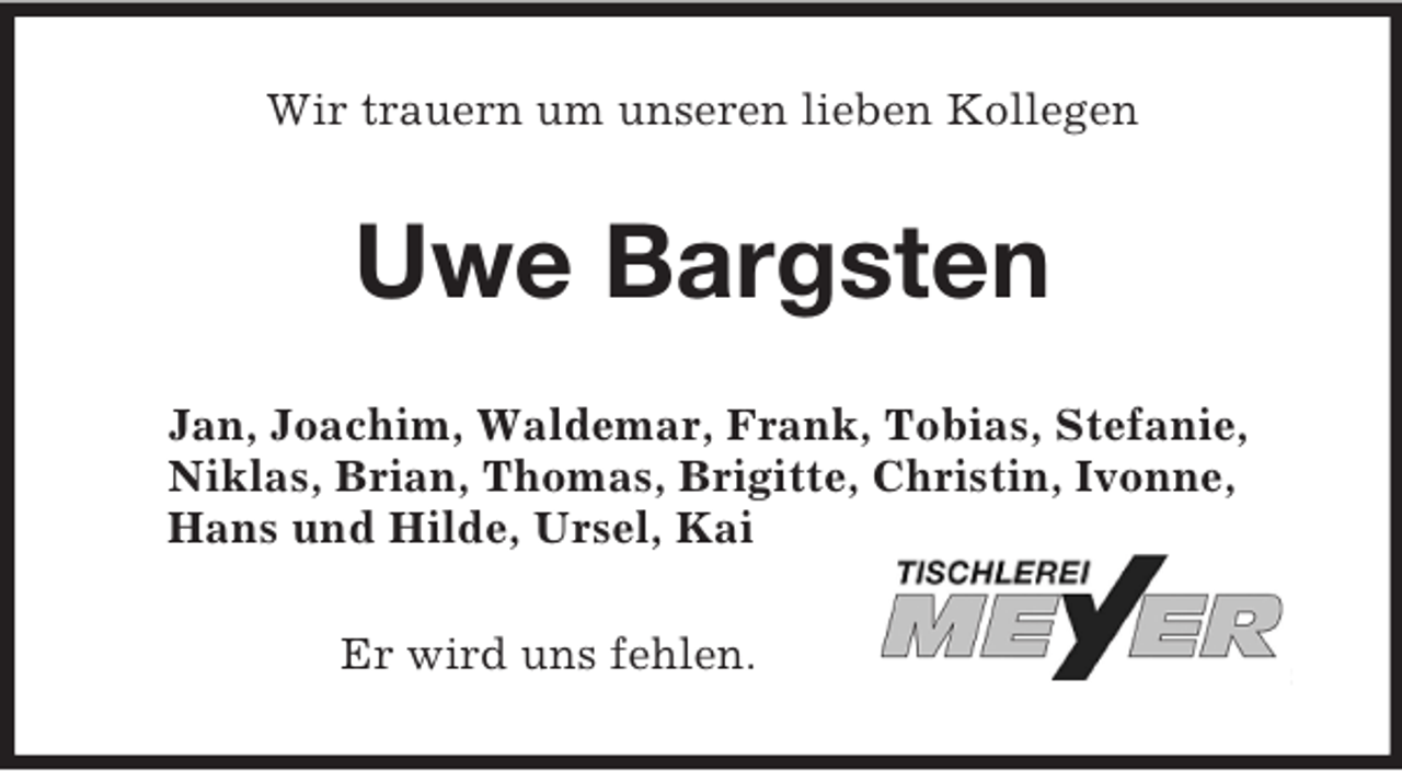 <p>Wir trauern um unseren lieben Kollegen<br />Uwe Bargsten<br />Jan, Joachim, Waldemar, Frank, Tobias, Stefanie,<br />Niklas, Brian, Thomas, Brigitte, Christin, Ivonne,<br />Hans und Hilde, Ursel, Kai<br />Er wird uns fehlen.</p>