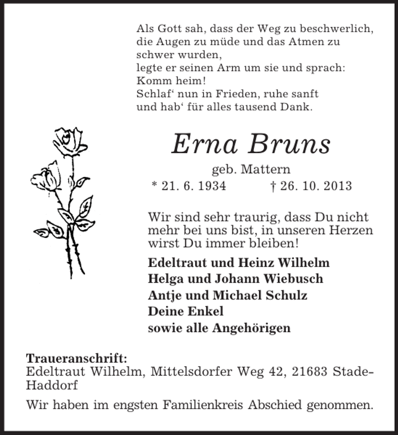 <p>Als Gott sah, dass der Weg zu beschwerlich,<br />die Augen zu müde und das Atmen zu<br />schwer wurden,<br />legte er seinen Arm um sie und sprach:<br />Komm heim!<br />Schlaf‘ nun in Frieden, ruhe sanft<br />und hab‘ für alles tausend Dank.</p><p>Erna Bruns<br />geb. Mattern<br />* 21. 6. 1934<br />† 26. 10. 2013<br />Wir sind sehr traurig, dass Du nicht<br />mehr bei uns bist, in unseren Herzen<br />wirst Du immer bleiben!<br />Edeltraut und Heinz Wilhelm<br />Helga und Johann Wiebusch<br />Antje und Michael Schulz<br />Deine Enkel<br />sowie alle Angehörigen<br />Traueranschrift:<br />Edeltraut Wilhelm, Mittelsdorfer Weg 42, 21683 StadeHaddorf<br />Wir haben im engsten Familienkreis Abschied genommen.</p>