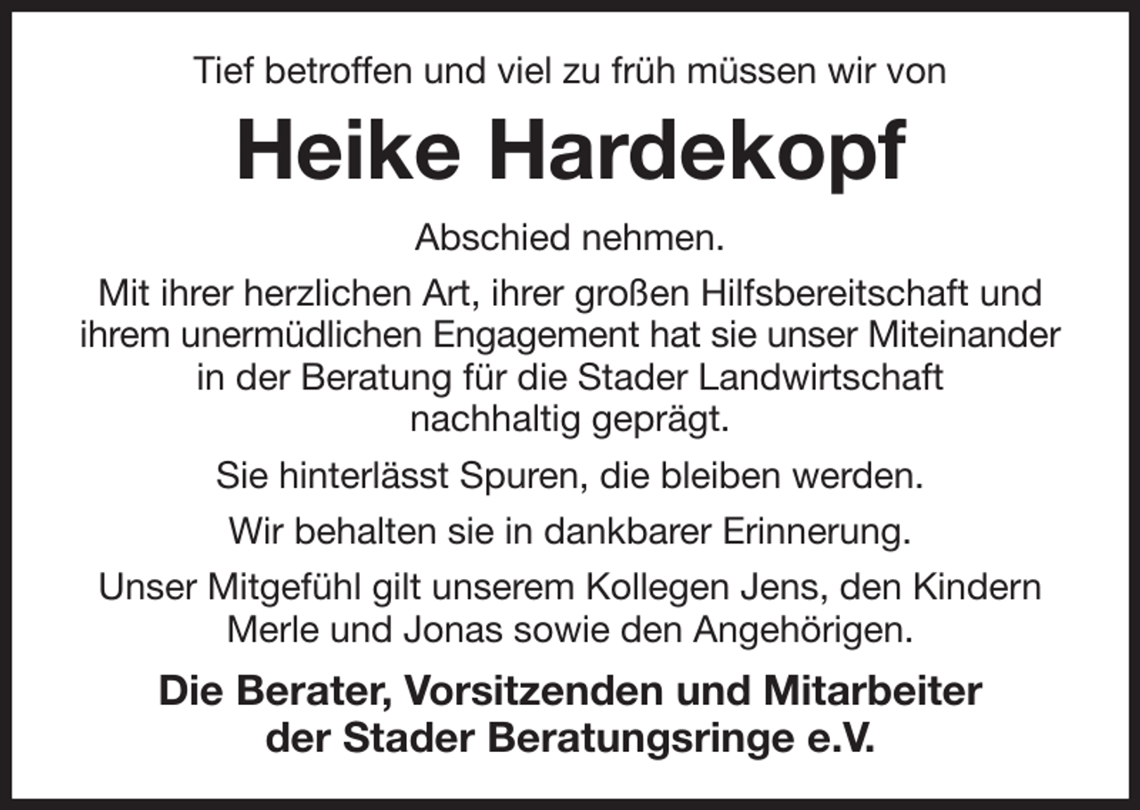 <p>Tief betroffen und viel zu früh müssen wir von<br />Heike Hardekopf<br />Abschied nehmen.<br />Mit ihrer herzlichen Art, ihrer großen Hilfsbereitschaft und ihrem unermüdlichen Engagement hat sie unser Miteinander in der Beratung für die Stader Landwirtschaft<br />nachhaltig geprägt.<br />Sie hinterlässt Spuren, die bleiben werden.<br />Wir behalten sie in dankbarer Erinnerung.<br />Unser Mitgefühl gilt unserem Kollegen Jens, den Kindern Merle und Jonas sowie den Angehörigen.<br />Die Berater, Vorsitzenden und Mitarbeiter<br />der Stader Beratungsringe e.V.</p>