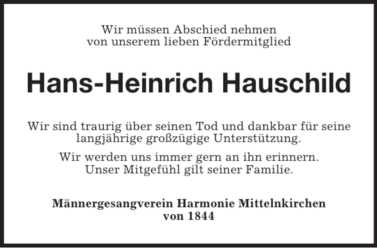 <p>Wir müssen Abschied nehmen<br />von unserem lieben Fördermitglied<br />Hans-Heinrich Hauschild<br />Wir sind traurig über seinen Tod und dankbar für seine langjährige großzügige Unterstützung.<br />Wir werden uns immer gern an ihn erinnern.<br />Unser Mitgefühl gilt seiner Familie.<br />Männergesangverein Harmonie Mittelnkirchen<br />von 1844</p>