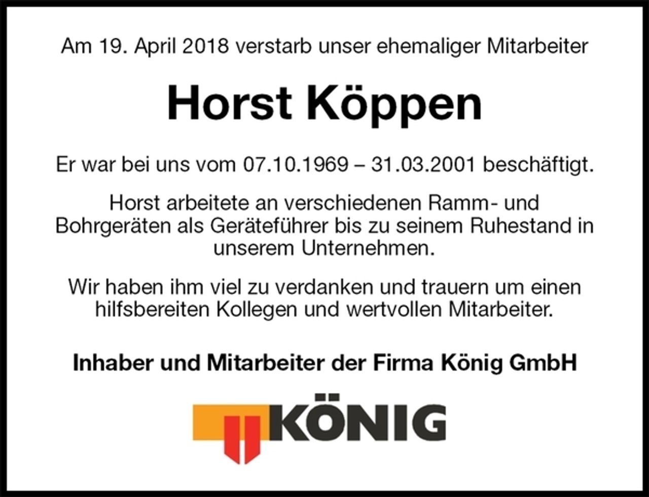 <p>Am 19. April 2018 verstarb unser ehemaliger Mitarbeiter<br />Horst Köppen<br />Er war bei uns vom 07.10.1969 – 31.03.2001 beschäftigt.<br />Horst arbeitete an verschiedenen Ramm- und<br />Bohrgeräten als Geräteführer bis zu seinem Ruhestand in unserem Unternehmen.<br />Wir haben ihm viel zu verdanken und trauern um einen hilfsbereiten Kollegen und wertvollen Mitarbeiter.<br />Inhaber und Mitarbeiter der Firma König GmbH</p>