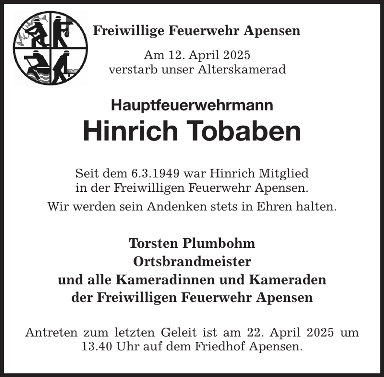 <p>Freiwillige Feuerwehr Apensen<br />Am 12. April 2025<br />verstarb unser Alterskamerad<br />Hauptfeuerwehrmann<br />Hinrich Tobaben<br />Seit dem 6.3.1949 war Hinrich Mitglied<br />in der Freiwilligen Feuerwehr Apensen.<br />Wir werden sein Andenken stets in Ehren halten.<br />Torsten Plumbohm<br />Ortsbrandmeister<br />und alle Kameradinnen und Kameraden<br />der Freiwilligen Feuerwehr Apensen<br />Antreten zum letzten Geleit ist am 22. April 2025 um 13.40 Uhr auf dem Friedhof Apensen.</p>