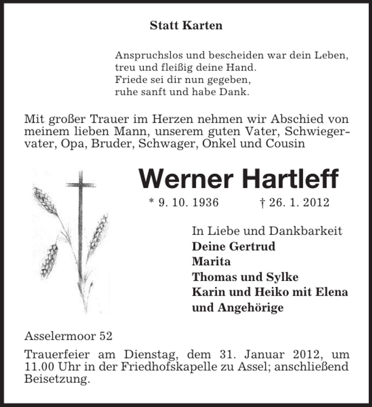 <p>Statt Karten<br />Anspruchslos und bescheiden war dein Leben,<br />treu und fleißig deine Hand.<br />Friede sei dir nun gegeben,<br />ruhe sanft und habe Dank.</p><p>Mit großer Trauer im Herzen nehmen wir Abschied von<br />meinem lieben Mann, unserem guten Vater, Schwiegervater, Opa, Bruder, Schwager, Onkel und Cousin</p><p>Werner Hartleff<br />* 9. 10. 1936</p><p>† 26. 1. 2012</p><p>In Liebe und Dankbarkeit<br />Deine Gertrud<br />Marita<br />Thomas und Sylke<br />Karin und Heiko mit Elena<br />und Angehörige<br />Asselermoor 52<br />Trauerfeier am Dienstag, dem 31. Januar 2012, um<br />11.00 Uhr in der Friedhofskapelle zu Assel; anschließend<br />Beisetzung.</p>