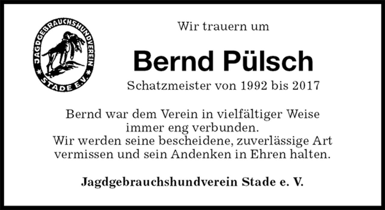 <p>Wir trauern um<br />Bernd Pülsch<br />Schatzmeister von 1992 bis 2017<br />Bernd war dem Verein in vielfältiger Weise<br />immer eng verbunden.<br />Wir werden seine bescheidene, zuverlässige Art<br />vermissen und sein Andenken in Ehren halten.<br />Jagdgebrauchshundverein Stade e. V.</p>