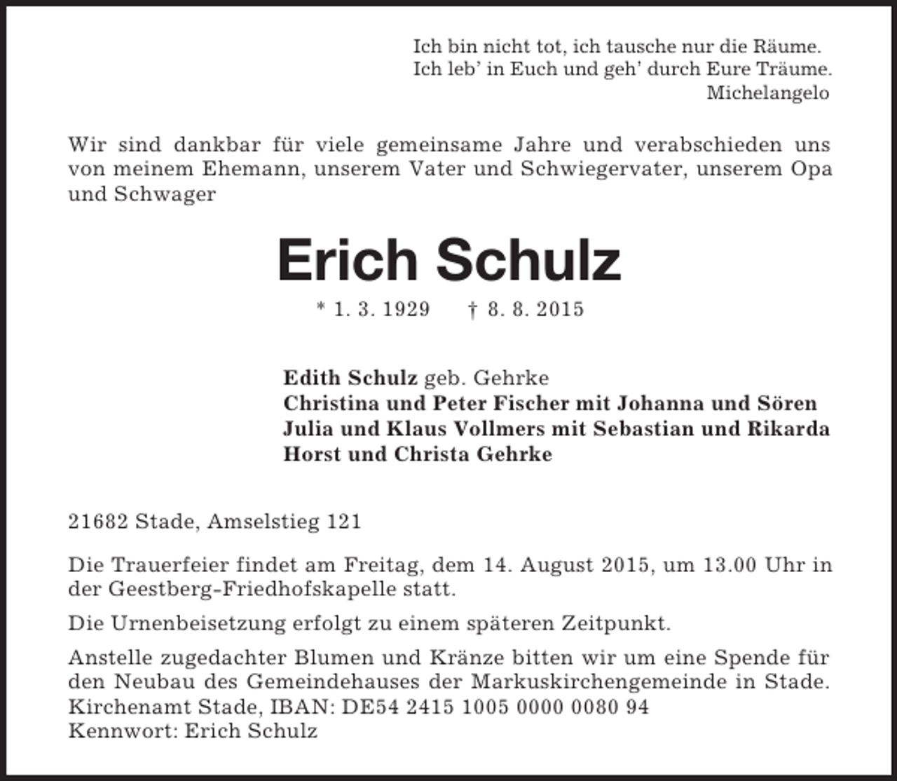 <p>Ich bin nicht tot, ich tausche nur die Räume.<br />Ich leb’ in Euch und geh’ durch Eure Träume.<br />Michelangelo<br />Wir sind dankbar für viele gemeinsame Jahre und verabschieden uns<br />von meinem Ehemann, unserem Vater und Schwiegervater, unserem Opa und Schwager<br />Erich Schulz<br />* 1. 3. 1929 † 8. 8. 2015<br />Edith Schulz geb. Gehrke<br />Christina und Peter Fischer mit Johanna und Sören<br />Julia und Klaus Vollmers mit Sebastian und Rikarda<br />Horst und Christa Gehrke<br />21682 Stade, Amselstieg 121<br />Die Trauerfeier findet am Freitag, dem 14. August 2015, um 13.00 Uhr in der Geestberg-Friedhofskapelle statt.<br />Die Urnenbeisetzung erfolgt zu einem späteren Zeitpunkt.<br />Anstelle zugedachter Blumen und Kränze bitten wir um eine Spende für den Neubau des Gemeindehauses der Markuskirchengemeinde in Stade. Kirchenamt Stade, IBAN: DE54 2415 1005 0000 0080 94<br />Kennwort: Erich Schulz</p>
