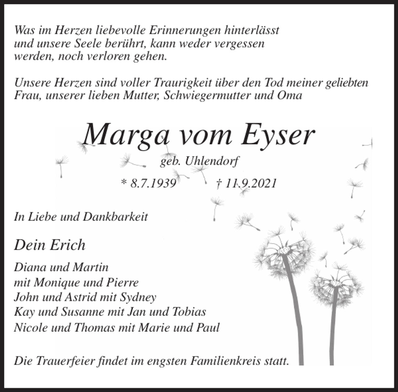 <p>Was im Herzen liebevolle Erinnerungen hinterlässt<br />und unsere Seele berührt, kann weder vergessen<br />werden, noch verloren gehen.</p>
<p>Unsere Herzen sind voller Traurigkeit über den Tod meiner geliebten<br />Frau, unserer lieben Mutter, Schwiegermutter und Oma<br />Marga vom Eyser<br />geb. Uhlendorf<br />* 8.7.1939 † 11.9.2021<br />In Liebe und Dankbarkeit</p>
<p>Dein Erich<br />Diana und Martin<br />mit Monique und Pierre<br />John und Astrid mit Sydney<br />Kay und Susanne mit Jan und Tobias<br />Nicole und Thomas mit Marie und Paul<br />Die Trauerfeier findet im engsten Familienkreis statt.</p>