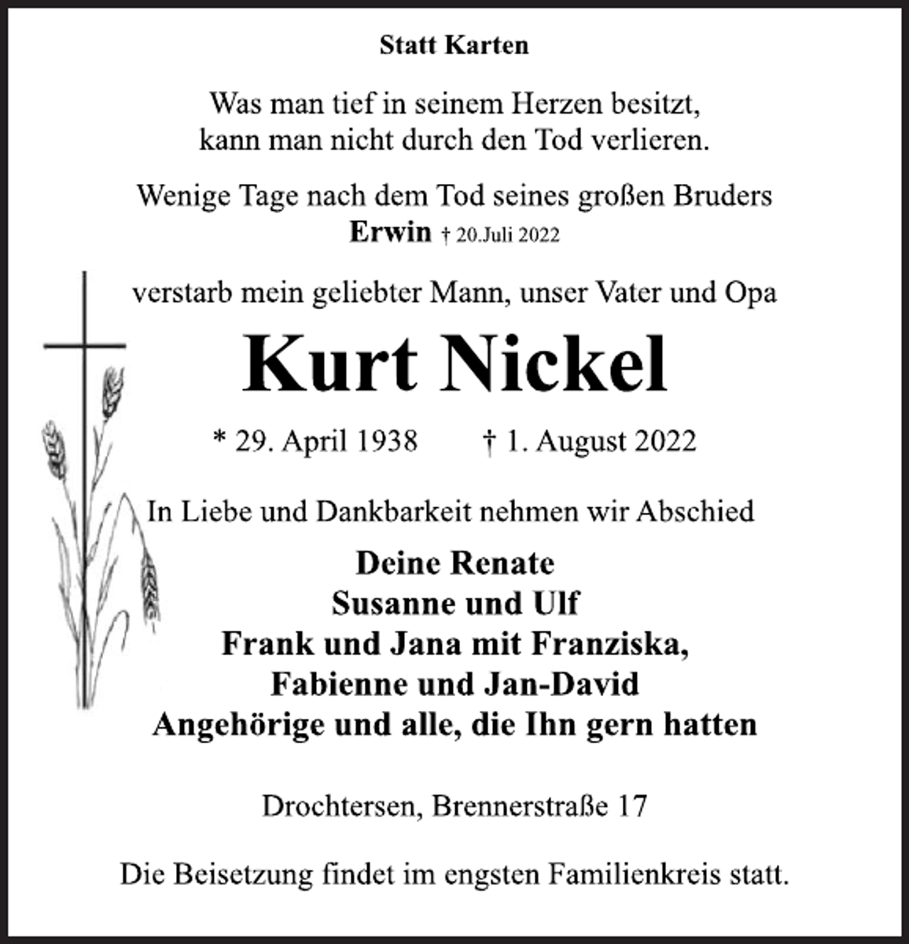 <p>Statt Karten<br />Was man tief in seinem Herzen besitzt,<br />kann man nicht durch den Tod verlieren.<br />Wenige Tage nach dem Tod seines großen Bruders<br />Erwin † 20.Juli 2022<br />verstarb mein geliebter Mann, unser Vater und Opa<br />Kurt Nickel<br />* 29. April 1938 † 1. August 2022<br />In Liebe und Dankbarkeit nehmen wir Abschied<br />Deine Renate<br />Susanne und Ulf<br />Frank und Jana mit Franziska,<br />Fabienne und Jan-David<br />Angehörige und alle, die Ihn gern hatten<br />Drochtersen, Brennerstraße 17</p>