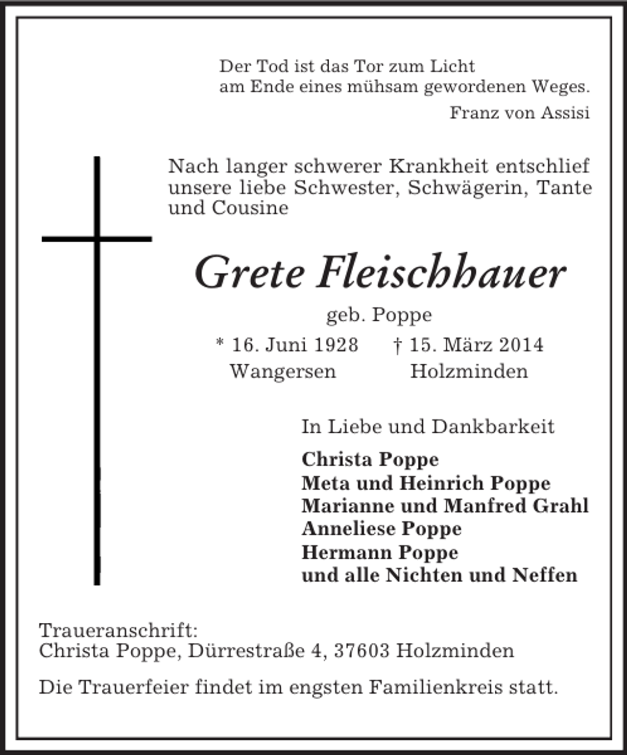 <p>Der Tod ist das Tor zum Licht<br />am Ende eines mühsam gewordenen Weges.<br />Franz von Assisi<br />Nach langer schwerer Krankheit entschlief unsere liebe Schwester, Schwägerin, Tante und Cousine<br />Grete Fleischhauer<br />geb. Poppe<br />* 16. Juni 1928 † 15. März 2014<br />Wangersen Holzminden<br />In Liebe und Dankbarkeit<br />Christa Poppe<br />Meta und Heinrich Poppe<br />Marianne und Manfred Grahl<br />Anneliese Poppe<br />Hermann Poppe<br />und alle Nichten und Neffen<br />Traueranschrift:<br />Christa Poppe, Dürrestraße 4, 37603 Holzminden<br />Die Trauerfeier findet im engsten Familienkreis statt.</p>