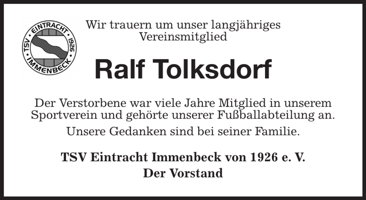 <p>Wir trauern um unser langjähriges<br />Vereinsmitglied<br />Ralf Tolksdorf<br />Der Verstorbene war viele Jahre Mitglied in unserem Sportverein und gehörte unserer Fußballabteilung an.<br />Unsere Gedanken sind bei seiner Familie.<br />TSV Eintracht Immenbeck von 1926 e. V.<br />Der Vorstand</p>