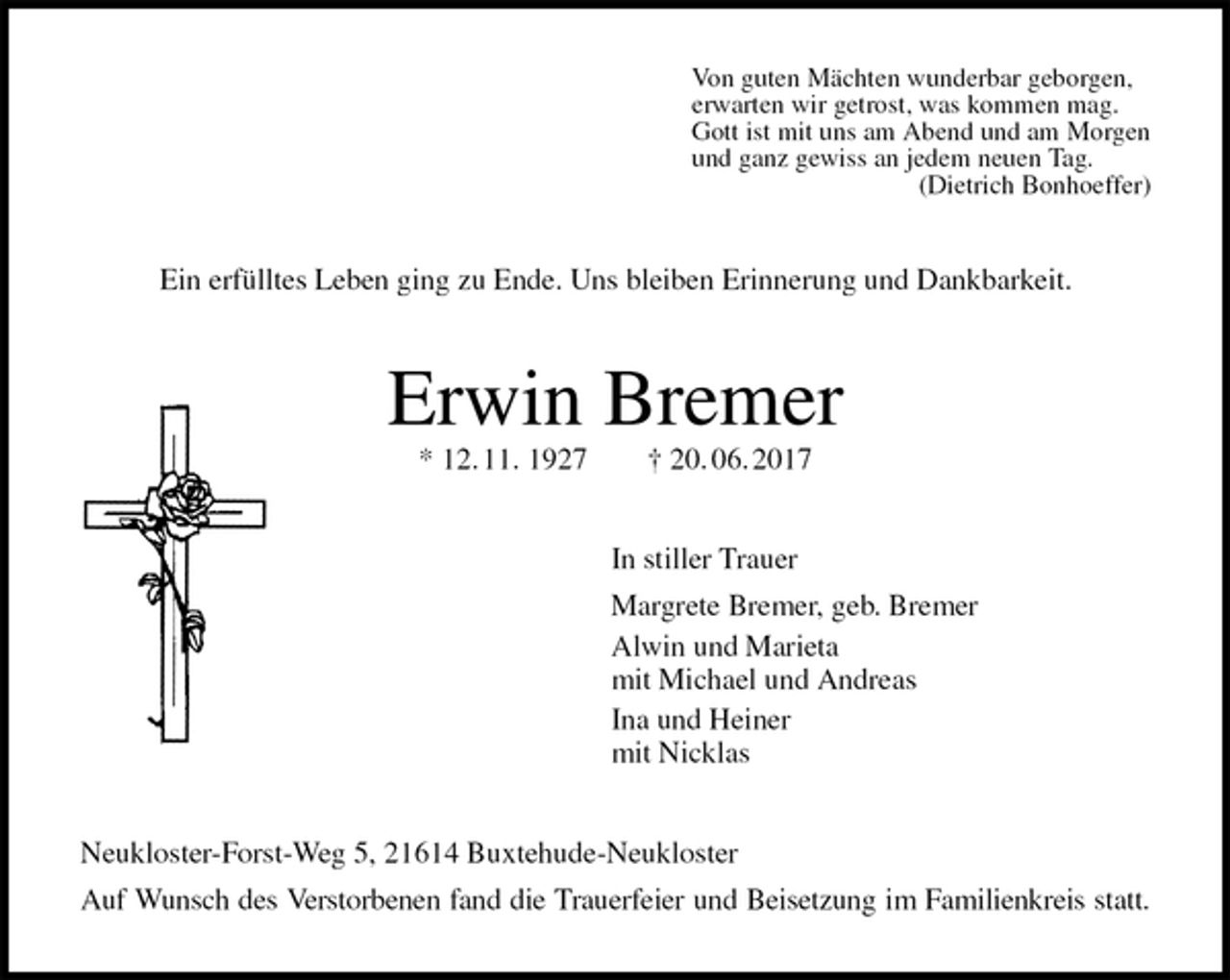 <p>Von guten Mächten wunderbar geborgen,<br />erwarten wir getrost, was kommen mag.<br />Gott ist mit uns am Abend und am Morgen<br />und ganz gewiss an jedem neuen Tag.<br />(Dietrich Bonhoeffer)<br />Ein erfülltes Leben ging zu Ende. Uns bleiben Erinnerung und Dankbarkeit.<br />Erwin Bremer<br />* 12. 11. 1927 † 20. 06. 2017<br />In stiller Trauer<br />Margrete Bremer, geb. Bremer<br />Alwin und Marieta<br />mit Michael und Andreas<br />Ina und Heiner<br />mit Nicklas<br />Neukloster-Forst-Weg 5, 21614 Buxtehude-Neukloster<br />Auf Wunsch des Verstorbenen fand die Trauerfeier und Beisetzung im Familienkreis statt.</p>