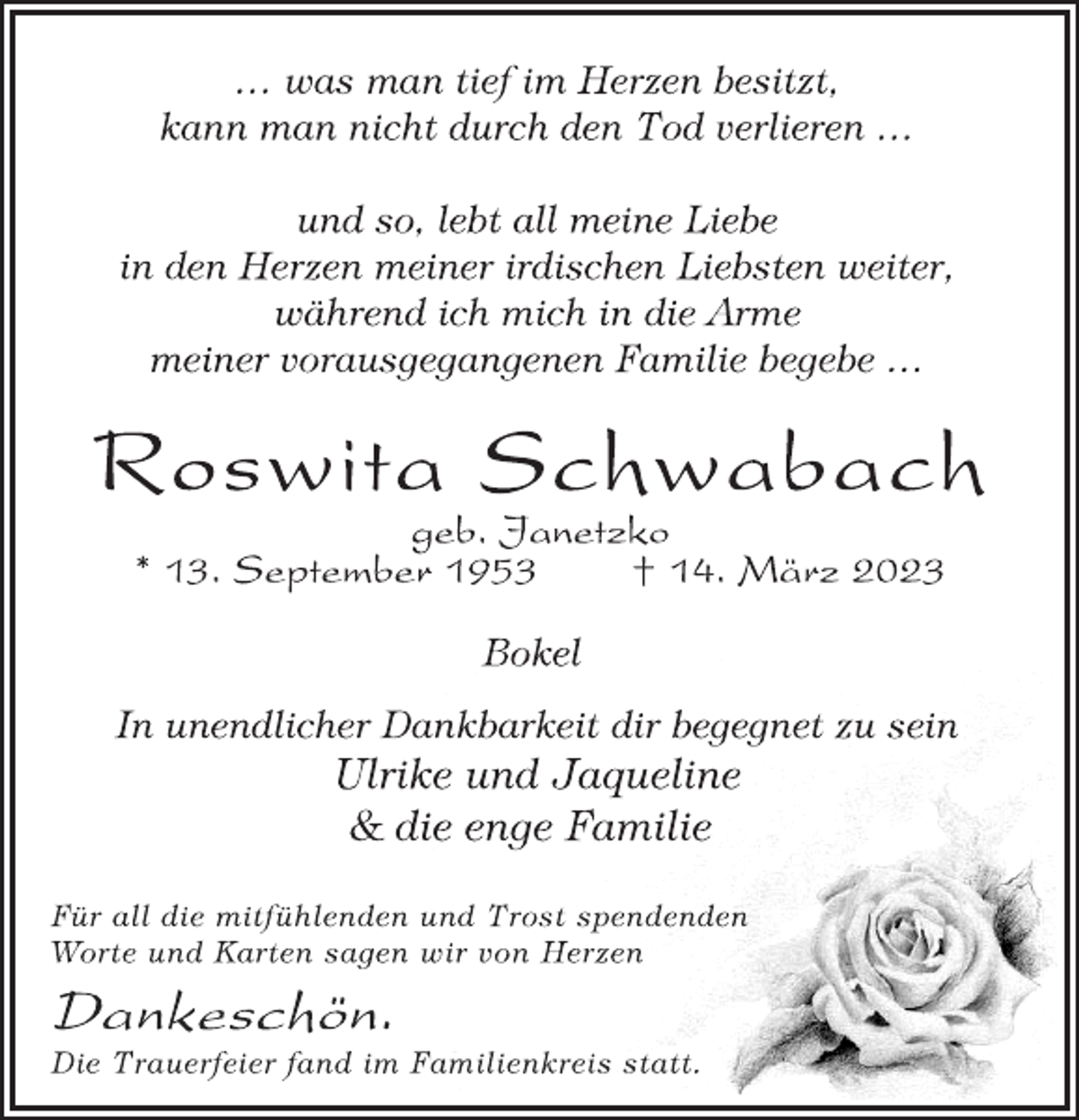 <p>… was man tief im Herzen besitzt,<br />kann man nicht durch den Tod verlieren …<br />und so, lebt all meine Liebe<br />in den Herzen meiner irdischen Liebsten weiter,<br />während ich mich in die Arme<br />meiner vorausgegangenen Familie begebe …<br />Roswita Schwabach<br />geb. Janetzko<br />* 13. September 1953 † 14. März 2023<br />Bokel<br />In unendlicher Dankbarkeit dir begegnet zu sein<br />Ulrike und Jaqueline<br />&amp; die enge Familie<br />Für all die mitfühlenden und Trost spendenden<br />Worte und Karten sagen wir von Herzen<br />Dankeschön.<br />Die Trauerfeier fand im Familienkreis statt.</p>