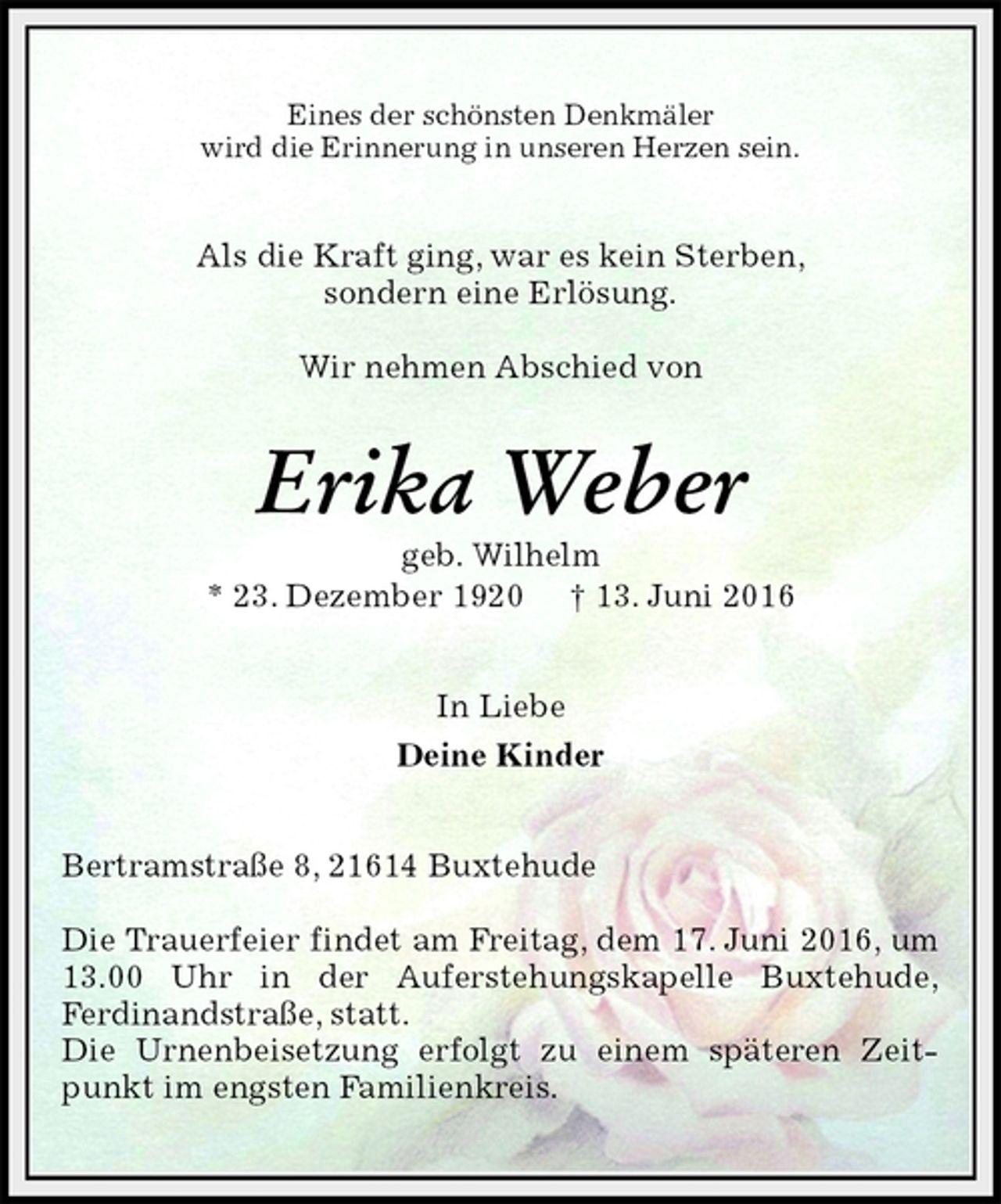 <p>Eines der schönsten Denkmäler<br />wird die Erinnerung in unseren Herzen sein.<br />Als die Kraft ging, war es kein Sterben,<br />sondern eine Erlösung.</p>
<p>Wir nehmen Abschied von<br />Erika Weber<br />geb. Wilhelm<br />* 23. Dezember 1920 † 13. Juni 2016<br />In Liebe<br />Deine Kinder<br />Bertramstraße 8, 21614 Buxtehude</p>
<p>Die Trauerfeier findet am Freitag, dem 17. Juni 2016, um 13.00 Uhr in der Auferstehungskapelle Buxtehude,<br />Ferdinandstraße, statt.<br />Die Urnenbeisetzung erfolgt zu einem späteren Zeitpunkt im engsten Familienkreis.</p>