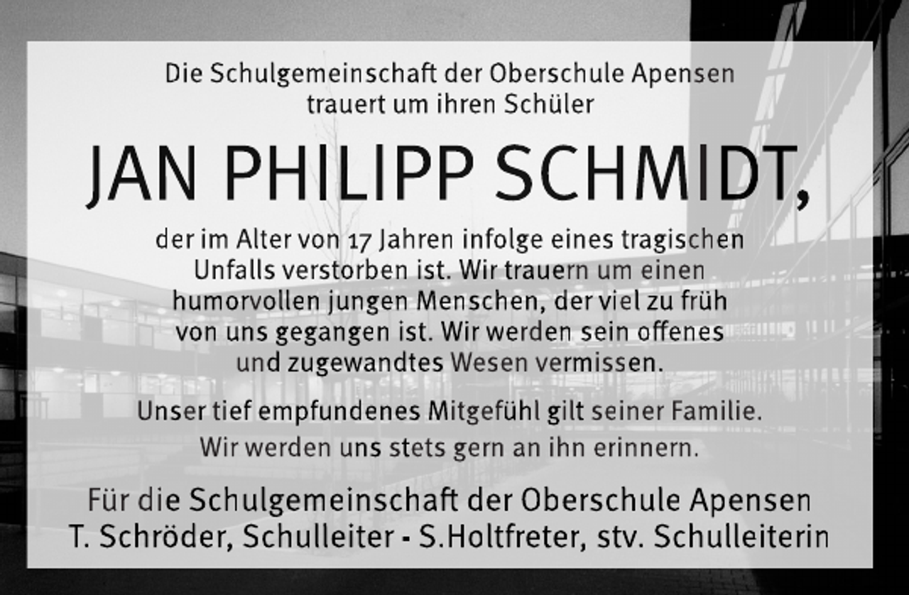 <p>Die Schulgemeinschaft der Oberschule Apensen<br />trauert um ihren Schüler<br />JAN PHILIPP SCHMIDT,<br />der im Alter von 17 Jahren infolge eines tragischen<br />Unfalls verstorben ist. Wir trauern um einen<br />humorvollen jungen Menschen, der viel zu früh<br />von uns gegangen ist. Wir werden sein offenes<br />und zugewandtes Wesen vermissen.<br />Unser tief empfundenes Mitgefühl gilt seiner Familie.<br />Wir werden uns stets gern an ihn erinnern.<br />Für die Schulgemeinschaft der Oberschule Apensen<br />T. Schröder, Schulleiter - S.Holtfreter, stv. Schulleiterin</p>
