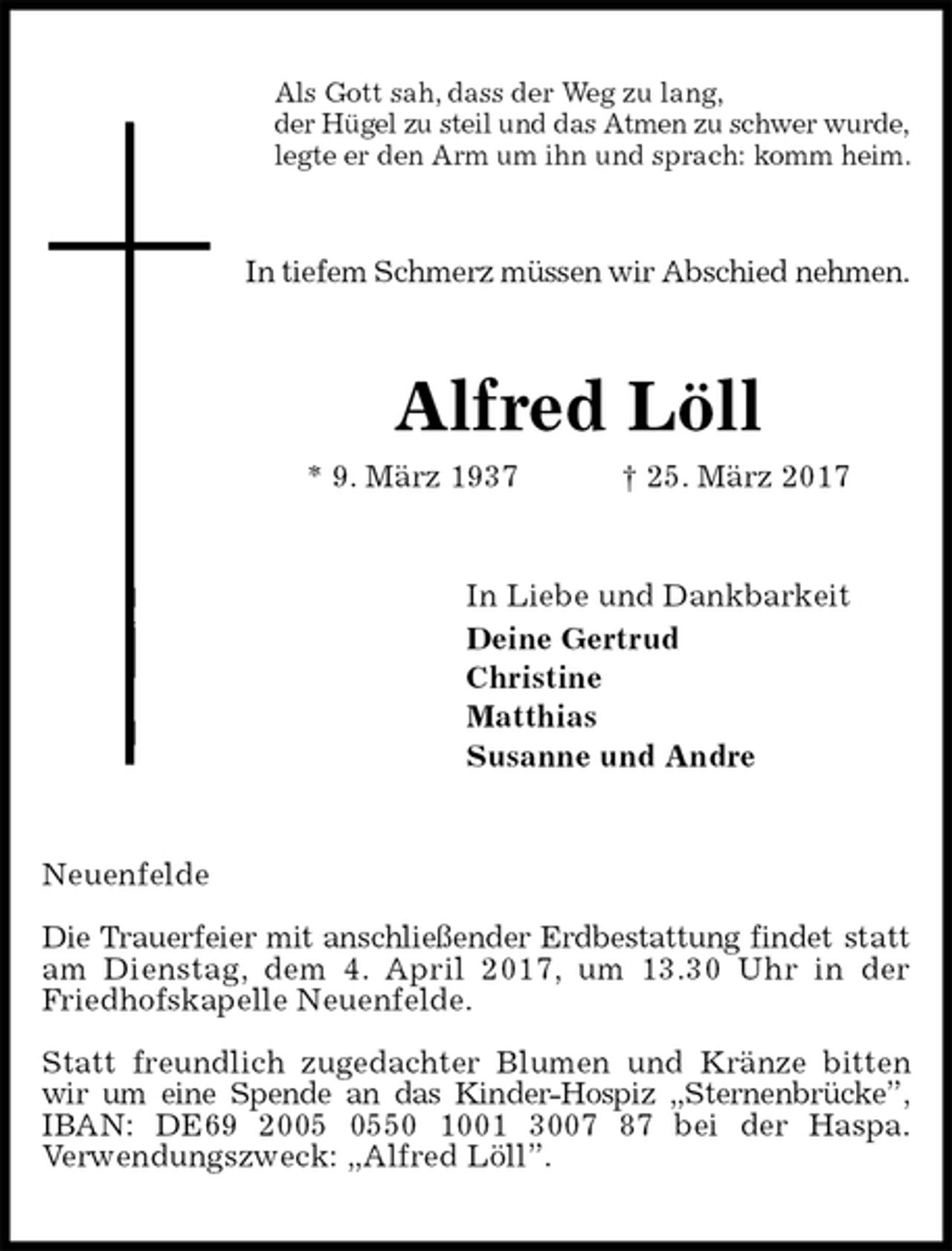 <p>Als Gott sah, dass der Weg zu lang,<br />der Hügel zu steil und das Atmen zu schwer wurde,<br />legte er den Arm um ihn und sprach: komm heim.<br />In tiefem Schmerz müssen wir Abschied nehmen.<br />Alfred Löll<br />* 9. März 1937 † 25. März 2017<br />In Liebe und Dankbarkeit<br />Deine Gertrud<br />Christine<br />Matthias<br />Susanne und Andre<br />Neuenfelde</p><p>Die Trauerfeier mit anschließender Erdbestattung findet statt am Dienstag, dem 4. April 2017, um 13.30 Uhr in der<br />Friedhofskapelle Neuenfelde.</p><p>Statt freundlich zugedachter Blumen und Kränze bitten wir um eine Spende an das Kinder-Hospiz „Sternenbrücke”,<br />IBAN: DE69 2005 0550 1001 3007 87 bei der Haspa.<br />Verwendungszweck: „Alfred Löll”.</p>