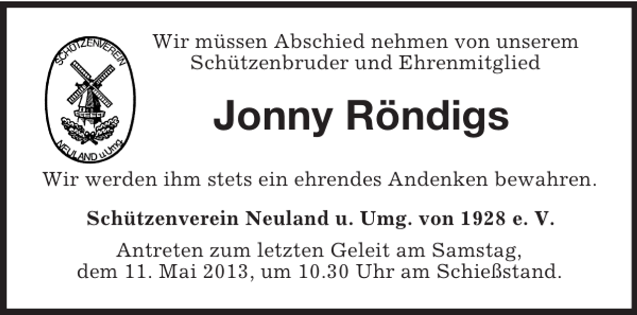 <p>Wir müssen Abschied nehmen von unserem Schützenbruder und Ehrenmitglied<br />Jonny Röndigs<br />Wir werden ihm stets ein ehrendes Andenken bewahren.<br />Schützenverein Neuland u. Umg. von 1928 e. V.<br />Antreten zum letzten Geleit am Samstag,<br />dem 11. Mai 2013, um 10.30 Uhr am Schießstand.</p>